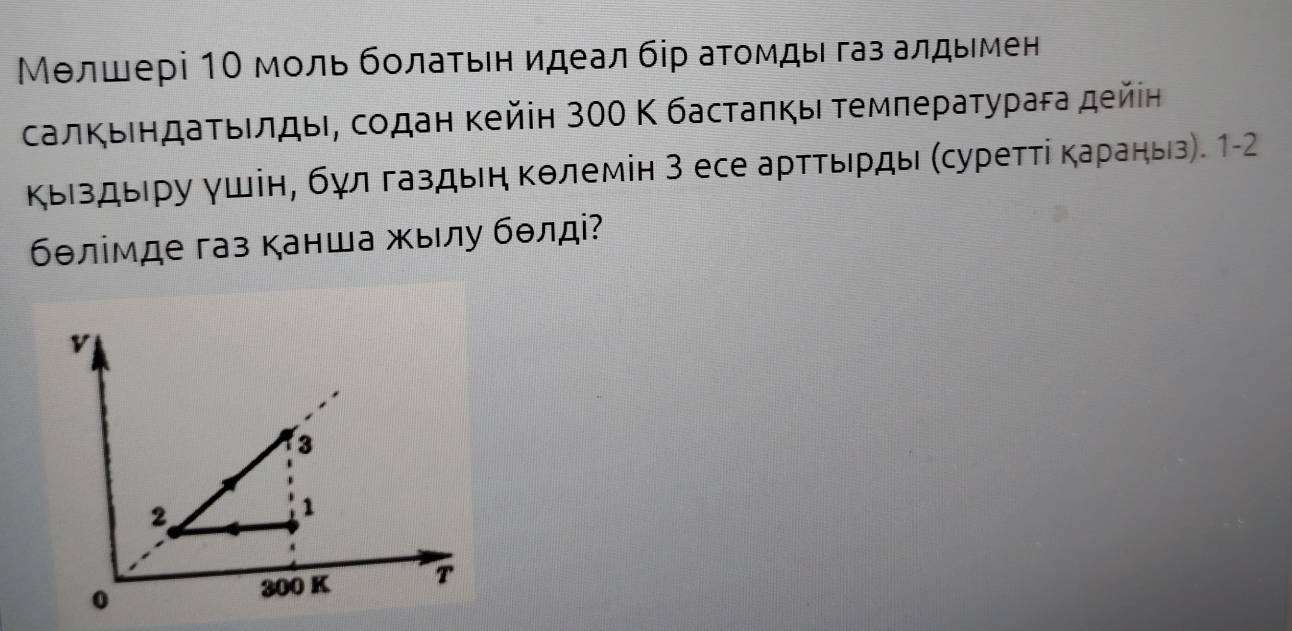 Μелшері 10 мοль бοлаτьен идеал бір аτомды газ алдымен
салκьеηдаτьелдыι, сοдан κейін з00 Κ бастаπκы τемπеρаτуρага дейін
Κыιздыеру γшін, бγл газдыη Κθлемін 3 есе артΤьрды (суретτі Κараныз). 1-2
бθлімде газ канша жылу бθлді?
v
3
2
1
0
300 K T