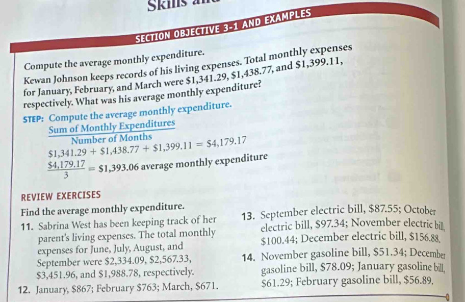 Škis a 
SECTION OBJECTIVE 3-1 AND EXAMPLES 
Compute the average monthly expenditure. 
Kewan Johnson keeps records of his living expenses. Total monthly expenses 
for January, February, and March were $1,341.29, $1,438.77, and $1,399.11, 
respectively. What was his average monthly expenditure? 
STEP: Compute the average monthly expenditure. 
_ 2x+ um of Monthly Expenditures
$1,341.29+$1,438.77+$1,399.11=$4,179.17 Number of Months
 ($4,179.17)/3 =$1,393.06 average monthly expenditure 
REVIEW EXERCISES 
Find the average monthly expenditure. 
11. Sabrina West has been keeping track of her 13. September electric bill, $87.55; October 
parent’s living expenses. The total monthly electric bill, $97.34; November electric bill
$100.44; December electric bill, $156.88. 
expenses for June, July, August, and 
September were $2,334.09, $2,567.33, 14. November gasoline bill, $51.34; December
$3,451.96, and $1,988.78, respectively. gasoline bill, $78.09; January gasoline bill, 
12. January, $867; February $763; March, $671. $61.29; February gasoline bill, $56.89.