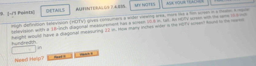 DETAILS AUFINTERALG9 7.4.035. MY NOTES ASK YOUR TEACHER 
High definition television (HDTV) gives consumers a wider viewing area, more like a film screen in a theater. A regular 
television with a 18-inch diagonal measurement has a screen 10.8 in. tall. An HDTV screen with the same 10.8 inch
height would have a diagonal measuring 22 in. How many inches wider is the HDTV screen? Round to the nearest 
hundredth. 
in 
Need Help? Read it Watch it