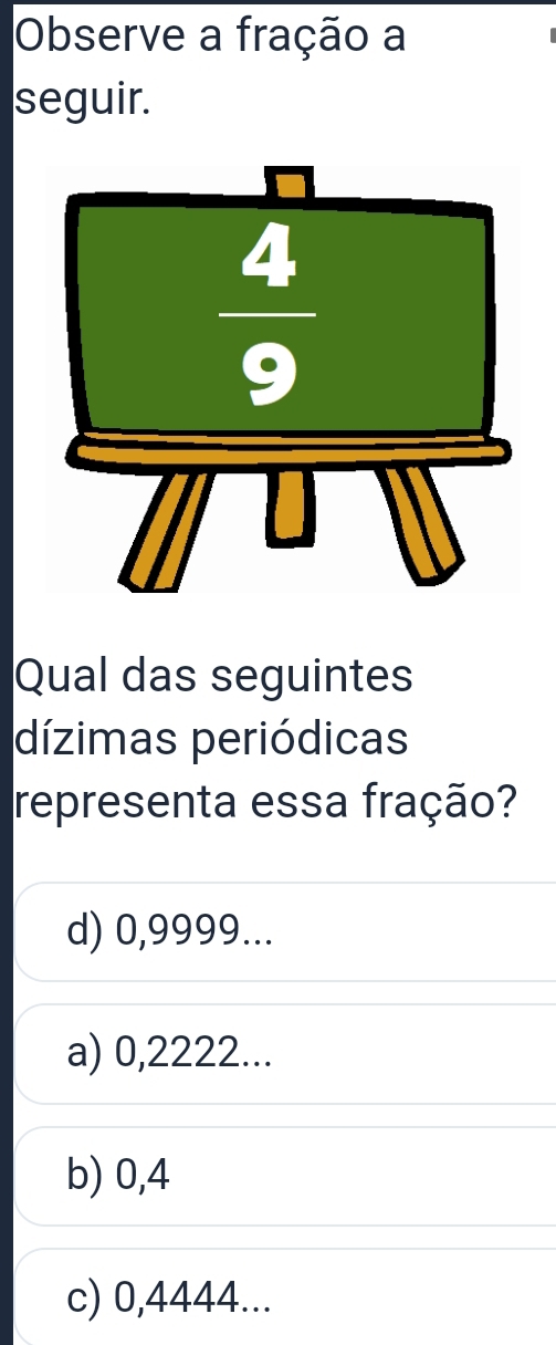 Observe a fração a
seguir.
Qual das seguintes
dízimas periódicas
representa essa fração?
d) 0,9999...
a) 0,2222...
b) 0,4
c) 0,4444...