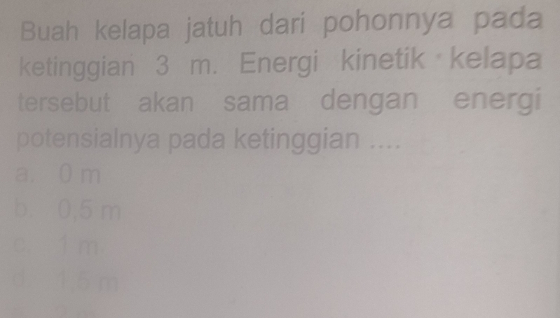 Buah kelapa jatuh dari pohonnya pada
ketinggian 3 m. Energi kinetik kelapa
tersebut akan sama dengan energi
potensialnya pada ketinggian ....
a. 0 m
b. 0,5 m
c. 1 m
d. 1.5 m