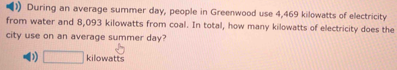 During an average summer day, people in Greenwood use 4,469 kilowatts of electricity 
from water and 8,093 kilowatts from coal. In total, how many kilowatts of electricity does the 
city use on an average summer day?
□ kilowatts