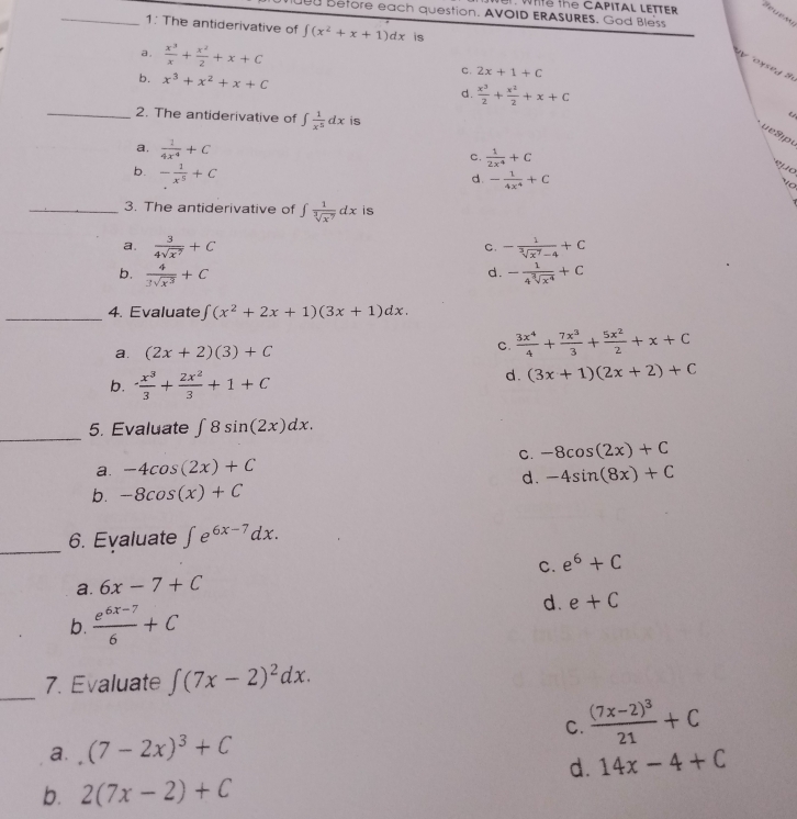 Wh the CAPITAL LETTER
u Before each question. AVOID ERASURES. God Bless
_1: The antiderivative of ∈t (x^2+x+1)dx is
a.  x^3/x + x^2/2 +x+C
y ox sed B
c. 2x+1+C
b. x^3+x^2+x+C d.  x^3/2 + x^2/2 +x+C
_2. The antiderivative of ∈t  1/x^5 dx is
C
u e 9jpu
a.  1/4x^4 +C
c.  1/2x^4 +C
b. - 1/x^5 +C
p o
d. - 1/4x^4 +C
T 
_3. The antiderivative of ∈t  1/sqrt[3](x^7) dx is
a.  3/4sqrt(x^7) +C - 1/sqrt[3](x^7)-4 +C
C.
d.
b.  4/3sqrt(x^3) +C - 1/4sqrt[3](x^4) +C
_4. Evaluate ∈t (x^2+2x+1)(3x+1)dx.
a. (2x+2)(3)+C
c.  3x^4/4 + 7x^3/3 + 5x^2/2 +x+C
b. - x^3/3 + 2x^2/3 +1+C
d. (3x+1)(2x+2)+C
_
5. Evaluate ∈t 8sin (2x)dx.
a. -4cos (2x)+C C. -8cos (2x)+C
d. -4sin (8x)+C
b. -8cos (x)+C
_6. Eyaluate ∈t e^(6x-7)dx.
C. e^6+C
a. 6x-7+C
b.  (e^(6x-7))/6 +C
d. e+C
_
7. Evaluate ∈t (7x-2)^2dx.
C. frac (7x-2)^321+C
a. (7-2x)^3+C
d. 14x-4+C
b. 2(7x-2)+C