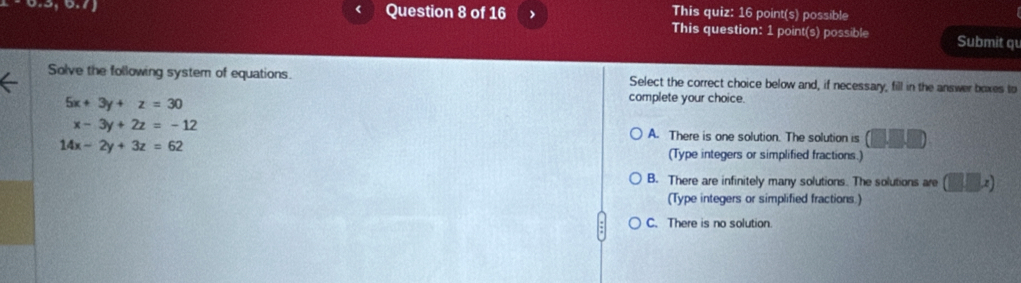 This quiz: 16 point(s) possible
This question: 1 point(s) possible Submit qu
Solve the following system of equations. Select the correct choice below and, if necessary, fill in the answer boxes to
5x+3y+z=30
complete your choice.
x-3y+2z=-12 A. There is one solution. The solution is (□ ,□ ,□ )
14x-2y+3z=62 (Type integers or simplified fractions.)
B. There are infinitely many solutions. The solutions are (□ □ x)
(Type integers or simplified fractions.)
C. There is no solution.