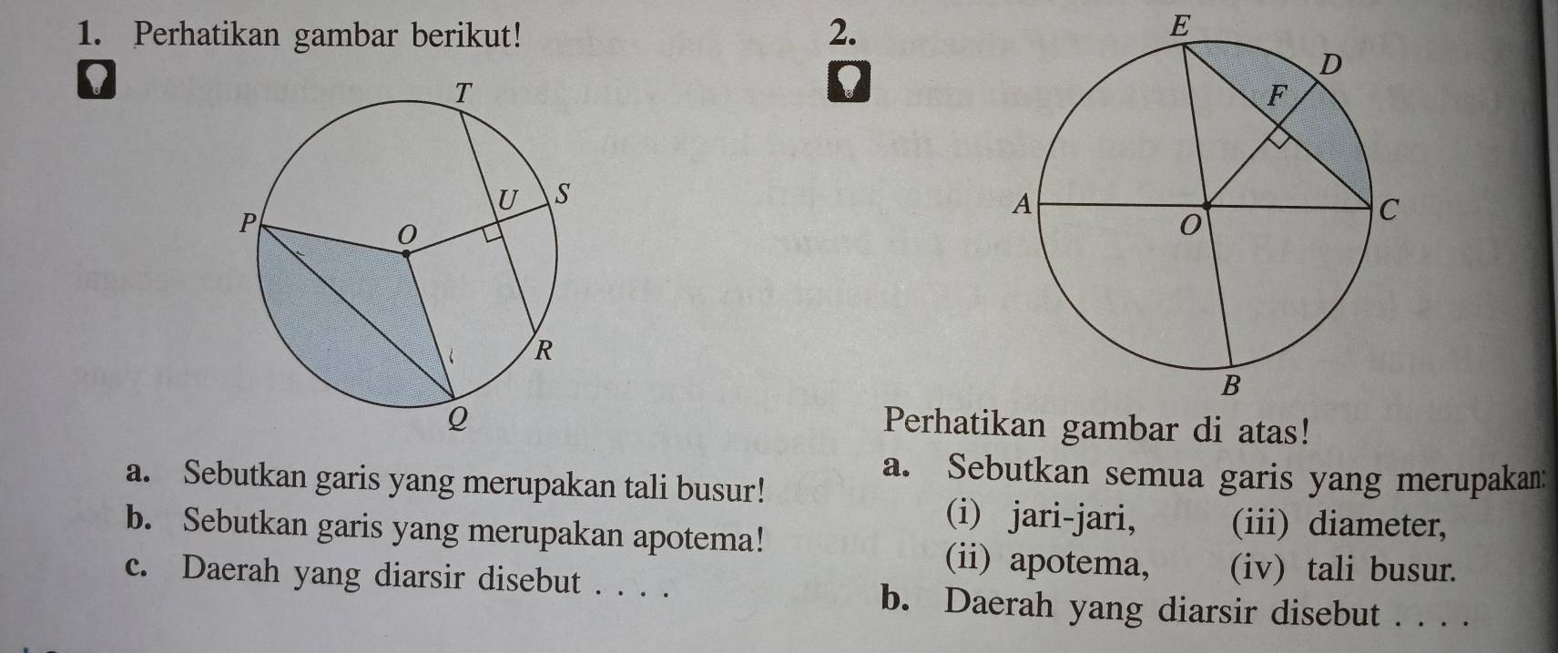 Perhatikan gambar berikut! 2. 
E 
D 
D 
Perhatikan gambar di atas! 
a. Sebutkan semua garis yang merupakan: 
a. Sebutkan garis yang merupakan tali busur! 
(i) jari-jari, (iii) diameter, 
b. Sebutkan garis yang merupakan apotema! (ii) apotema, (iv) tali busur. 
c. Daerah yang diarsir disebut . . . . 
b. Daerah yang diarsir disebut . . . .