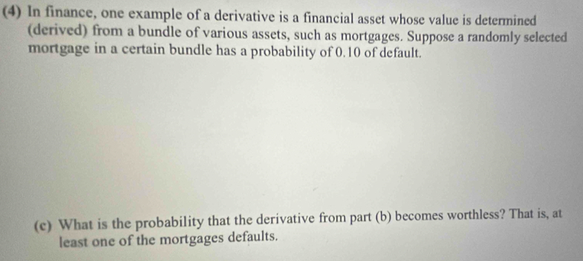 (4) In finance, one example of a derivative is a financial asset whose value is determined 
(derived) from a bundle of various assets, such as mortgages. Suppose a randomly selected 
mortgage in a certain bundle has a probability of 0.10 of default. 
(c) What is the probability that the derivative from part (b) becomes worthless? That is, at 
least one of the mortgages defaults.