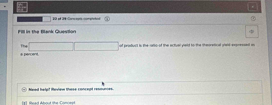 of 29 Concepts completed 
Fill in the Blank Question (1) 
The of product is the ratio of the actual yield to the theoretical yield expressed as 
a percent. 
Need help? Review these concept resources. 
Read About the Concept