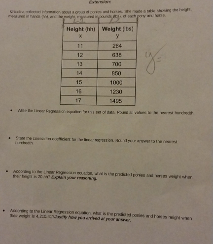 Extension: 
Khlodina collected information about a group of ponies and horses. She made a table showing the height, 
measured in hands (hh), andny and horse 
White the Linear Regression equation for this set of data. Round all values to the nearest hundredth. 
hundredth State the correlation coefficient for the linear regression. Round your answer to the nearest 
According to the Linear Regression equation, what is the predicted ponies and horses weight when 
their height is 20 hh? Explain your reasoning. 
According to the Linear Regression equation, what is the predicted ponies and horses height when 
their weight is 4,210.41?Justify how you arrived at your answer.