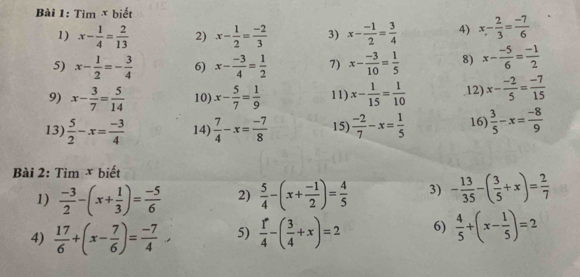 Timx biết
1) x- 1/4 = 2/13  x- 1/2 = (-2)/3  x- (-1)/2 = 3/4 
2)
3)
4) x- 2/3 = (-7)/6 
5) x- 1/2 =- 3/4  x- (-3)/4 = 1/2 
6)
7) x- (-3)/10 = 1/5 
8) x- (-5)/6 = (-1)/2 
9) x- 3/7 = 5/14  10) x- 5/7 = 1/9 
11) x- 1/15 = 1/10  12) x- (-2)/5 = (-7)/15 
13)  5/2 -x= (-3)/4  14)  7/4 -x= (-7)/8 
15)  (-2)/7 -x= 1/5 
16)  3/5 -x= (-8)/9 
Bài 2: Tìm × biết
1)  (-3)/2 -(x+ 1/3 )= (-5)/6 
2)  5/4 -(x+ (-1)/2 )= 4/5 
3) - 13/35 -( 3/5 +x)= 2/7 
4)  17/6 +(x- 7/6 )= (-7)/4 
5)  1/4 -( 3/4 +x)=2
6)  4/5 +(x- 1/5 )=2