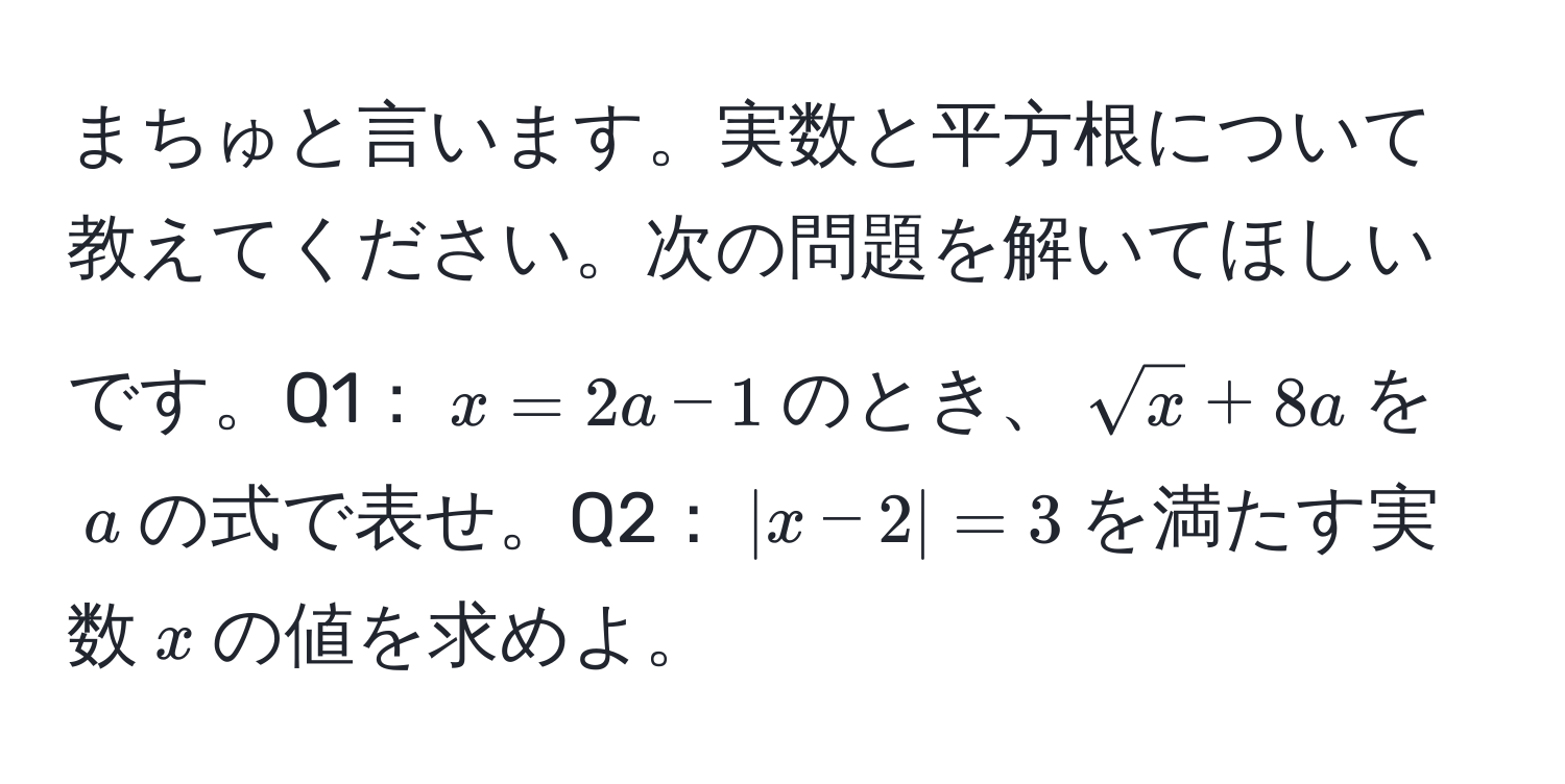 まちゅと言います。実数と平方根について教えてください。次の問題を解いてほしいです。Q1：$x=2a-1$のとき、$sqrt(x)+8a$を$a$の式で表せ。Q2：$|x-2|=3$を満たす実数$x$の値を求めよ。