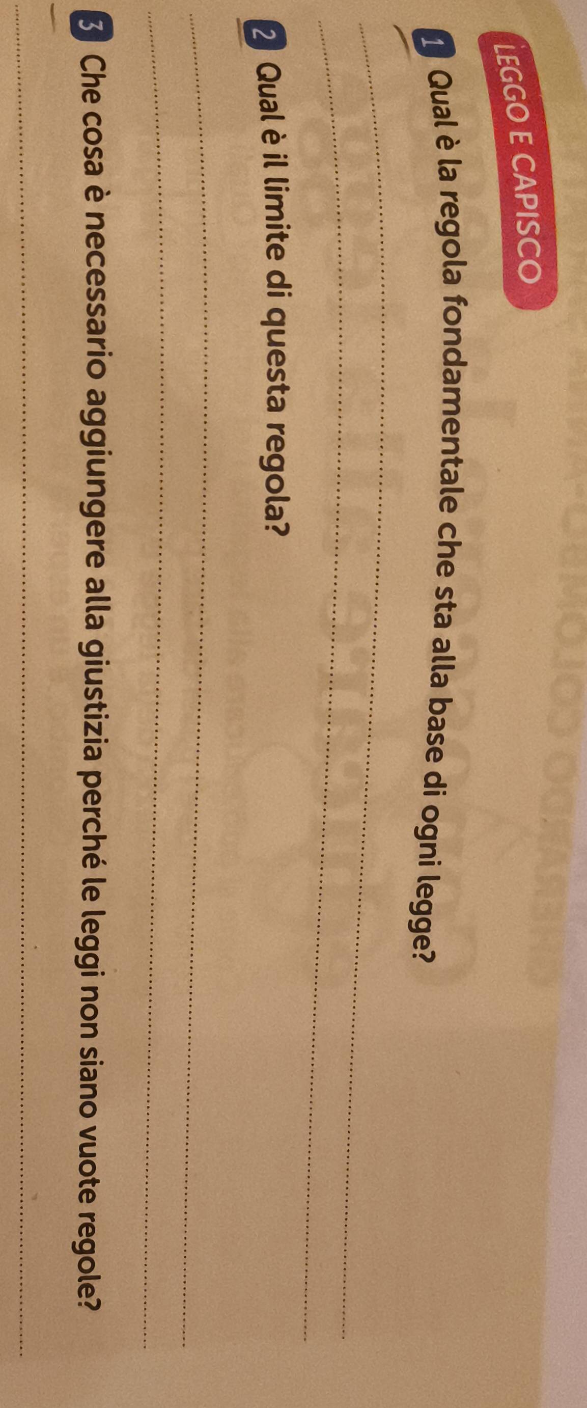 LEGGO E CAPISCO 
_ 
1 Qual èla regola fondamentale che sta alla base di ogni legge? 
_ 
2 Qual è il limite di questa regola? 
_ 
_ 
Che cosa è necessario aggiungere alla giustizia perché le leggi non siano vuote regole? 
_