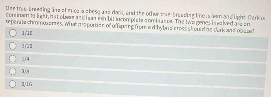 One true-breeding line of mice is obese and dark, and the other true-breeding line is lean and light. Dark is
dominant to light, but obese and lean exhibit incomplete dominance. The two genes involved are on
separate chromosomes. What proportion of offspring from a dihybrid cross should be dark and obese?
1/16
3/16
1/4
3/8
9/16