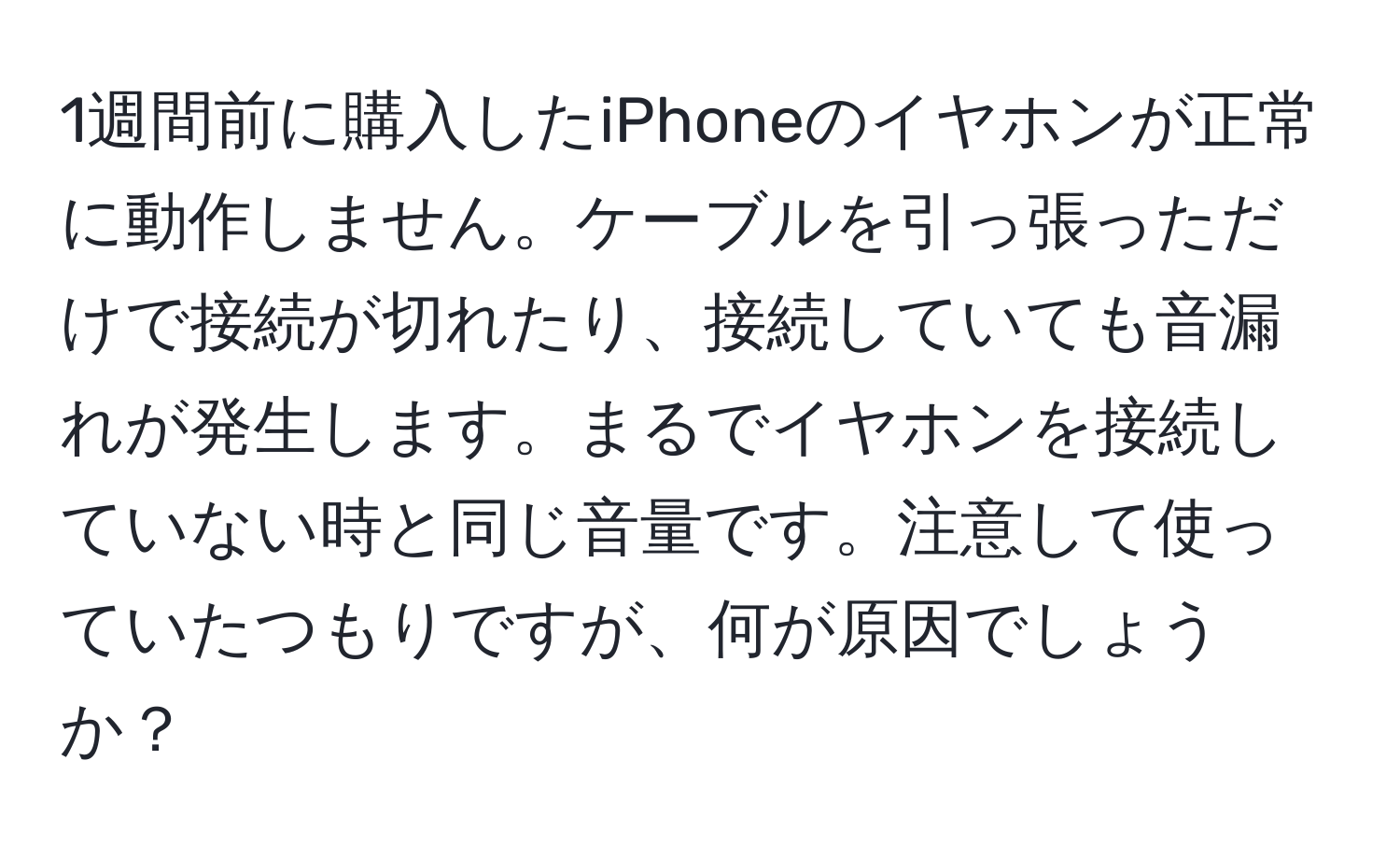 1週間前に購入したiPhoneのイヤホンが正常に動作しません。ケーブルを引っ張っただけで接続が切れたり、接続していても音漏れが発生します。まるでイヤホンを接続していない時と同じ音量です。注意して使っていたつもりですが、何が原因でしょうか？