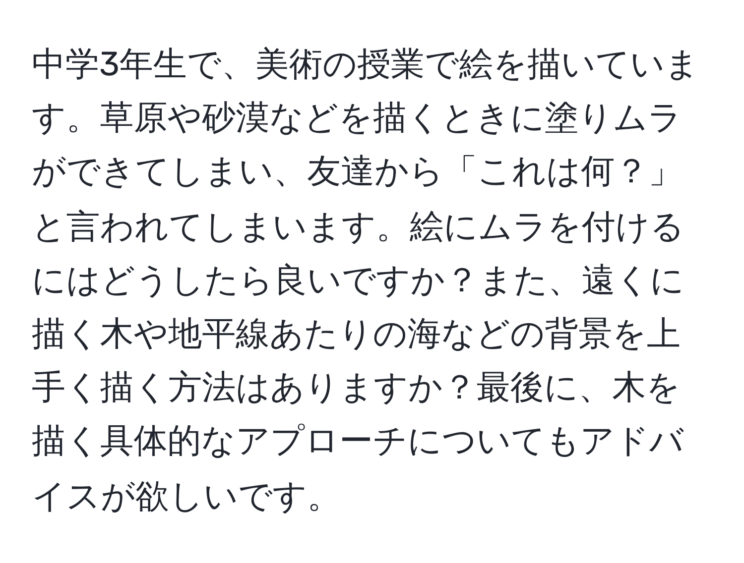 中学3年生で、美術の授業で絵を描いています。草原や砂漠などを描くときに塗りムラができてしまい、友達から「これは何？」と言われてしまいます。絵にムラを付けるにはどうしたら良いですか？また、遠くに描く木や地平線あたりの海などの背景を上手く描く方法はありますか？最後に、木を描く具体的なアプローチについてもアドバイスが欲しいです。