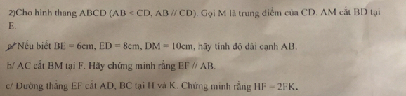 2)Cho hình thang ABCD(AB , ABparallel CD). Gọi M là trung điểm của CD. AM cắt BD tại
E. 
#Nếu biết BE=6cm, ED=8cm, DM=10cm , hãy tính độ dài cạnh AB. 
b/ AC cắt BM tại F. Hãy chứng minh rằng EF//AB. 
c/ Đường thẳng EF cắt AD, BC tại H và K. Chứng minh rằng HF=2FK.