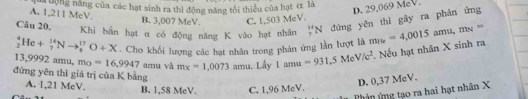 là dộng năng của các hạt sinh ra thì động năng tối thiều của hạt α là
D. 29,069 MeV.
A. 1,211 MeV. B. 3,007 MeV. C. 1,503 MeV.
Câu 20. Khi bắn hạt α có động năng K vào hạt nhân _7^((14)N đứng yên thì gây ra phản ứng
_2^4He+_7^(14)Nto _8^(17)O+X. Cho khối lượng các hạt nhân trong phản ứng lần lượt là m_He)=4,0015 amu, m_N=
13,9992 amu, m_0=16,9947 amu và m_x=1,0073 amu. Lấy 1amu=931, 5MeV/c^2. Nếu hạt nhân X sinh ra
đứng yên thì giá trị của K bằng
A. 1,21 MeV. B. 1,58 MeV. C. 1,96 MeV.
D. 0,37 MeV.
Phản ứng tạo ra hai hạt nhân X