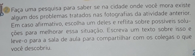 Faça uma pesquisa para saber se na cidade onde você mora existe 
algum dos problemas tratados nas fotografias da atividade anterior. 
Em caso afirmativo, escolha um deles e reflita sobre possiveis solu- 
ções para melhorar essa situação. Escreva um texto sobre isso e 
leve-o para a sala de aula para compartilhar com os colegas o que 
você descobriu.