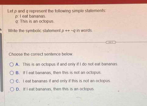 Let p and q represent the following simple statements:
p: I eat bananas.
q: This is an octopus.
Write the symbolic statement prightarrow sim q in words.
Choose the correct sentence below.
A. This is an octopus if and only if I do not eat bananas.
B. If I eat bananas, then this is not an octopus.
C. I eat bananas if and only if this is not an octopus.
D. If I eat bananas, then this is an octopus.