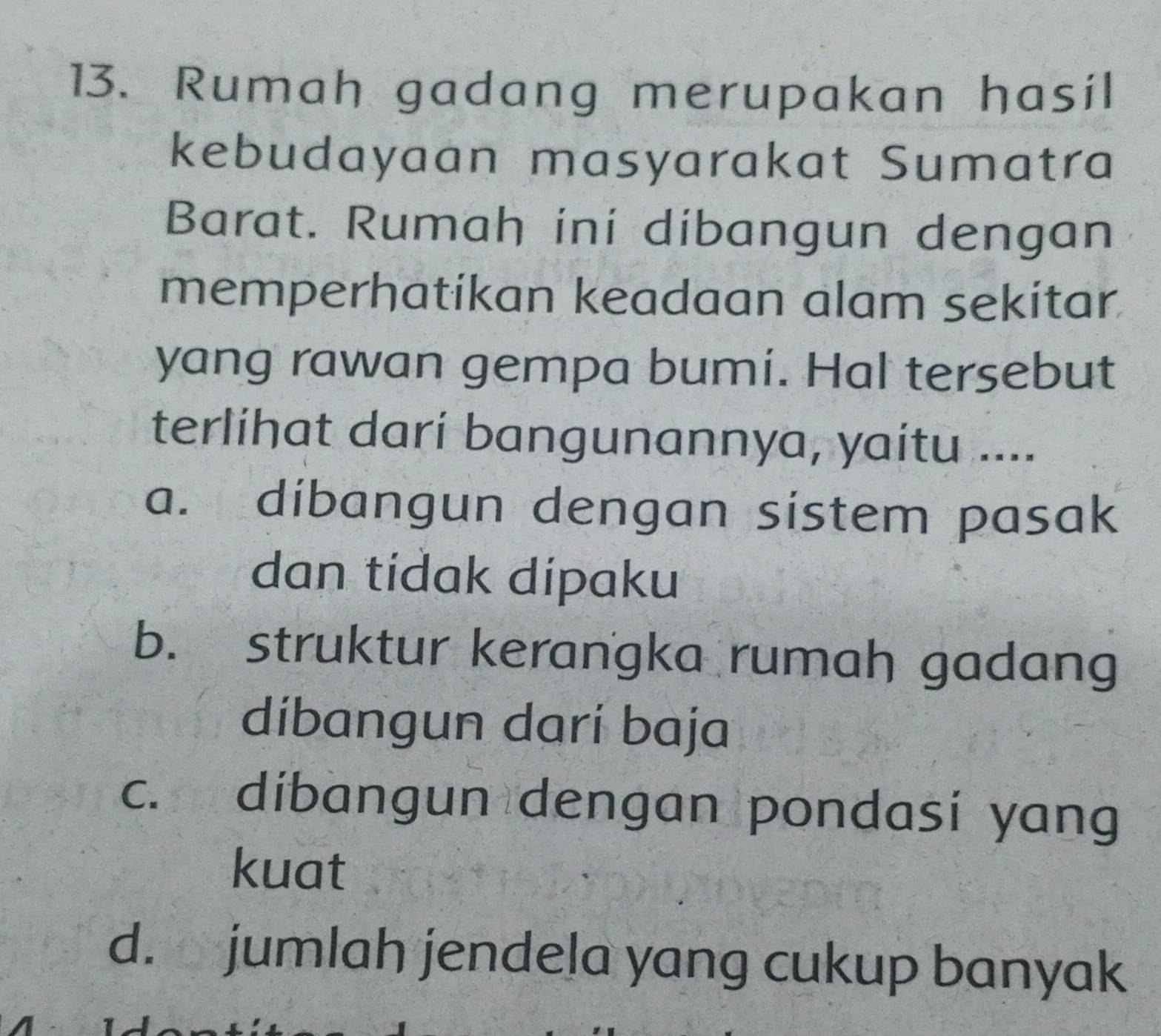 Rumah gadang merupakan hasil
kebudayaan masyarakat Sumatra
Barat. Rumah ini dibangun dengan
memperhatikan keadaan alam sekitar
yang rawan gempa bumi. Hal tersebut
terlihat darí bangunannya, yaitu ....
a. dibangun dengan sistem pasak
dan tídak dípaku
b. struktur kerangka rumah gadang
díbangun darí baja
c. dibangun dengan pondasi yang
kuat
d. jumlah jendela yang cukup banyak