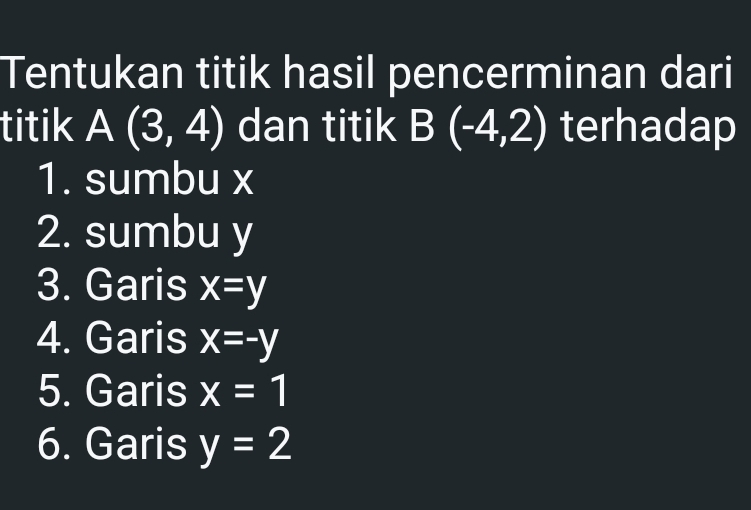 Tentukan titik hasil pencerminan dari 
titik A(3,4) dan titik B(-4,2) terhadap 
1. sumbu x
2. sumbu y
3. Garis x=y
4. Garis x=-y
5. Garis x=1
6. Garis y=2