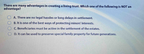 There are many advantages in creating a living trust. Which one of the following is NOT an
advantage?
A. There are no legal hassles or long delays in settlement.
B. It is one of the best ways of protecting minors' interests.
C. Beneficiaries must be active in the settlement of the estates.
D. It can be used to preserve special family property for future generations.