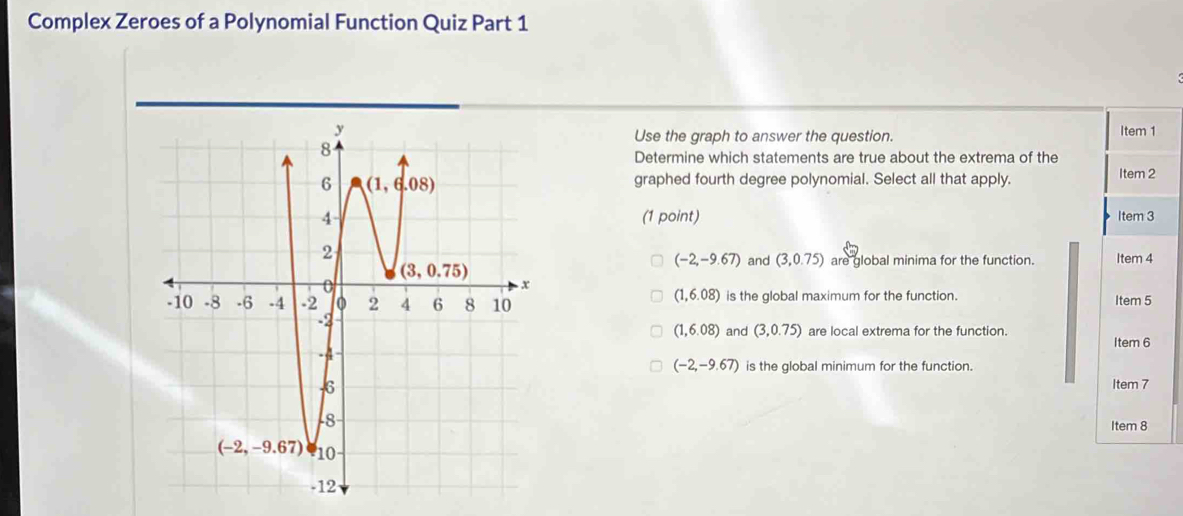 Complex Zeroes of a Polynomial Function Quiz Part 1
Item 1
Use the graph to answer the question.
Determine which statements are true about the extrema of the
graphed fourth degree polynomial. Select all that apply. Item 2
(1 point) Item 3
(-2,-9.67)
and (3,0.75) are global minima for the function. Item 4
(1,6.08)
is the global maximum for the function. Item 5
(1,6.08) and (3,0.75) are local extrema for the function. Item 6
(-2,-9.67) is the global minimum for the function.
Item 7
Item 8