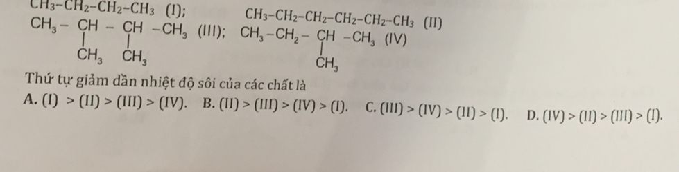-CH_2-CH_2-CH_3 □  (I): CH_3-CH_2-CH_2-CH_2-CH_2-CH_3
beginarrayr CH_3-CH-CH-CH_3(III);CH_3-CH_2-CH-CH_3(IV) CH_3CH_3endarray frac  (II)
Thứ tự giảm dần nhiệt độ sôi của các chất là
A. (I)>(II)>(III)>(IV). B. (II)>(III)>(IV)>(I). C. (III)>(IV)>(II)>(I). D. (IV)>(II)>(III)>(I).