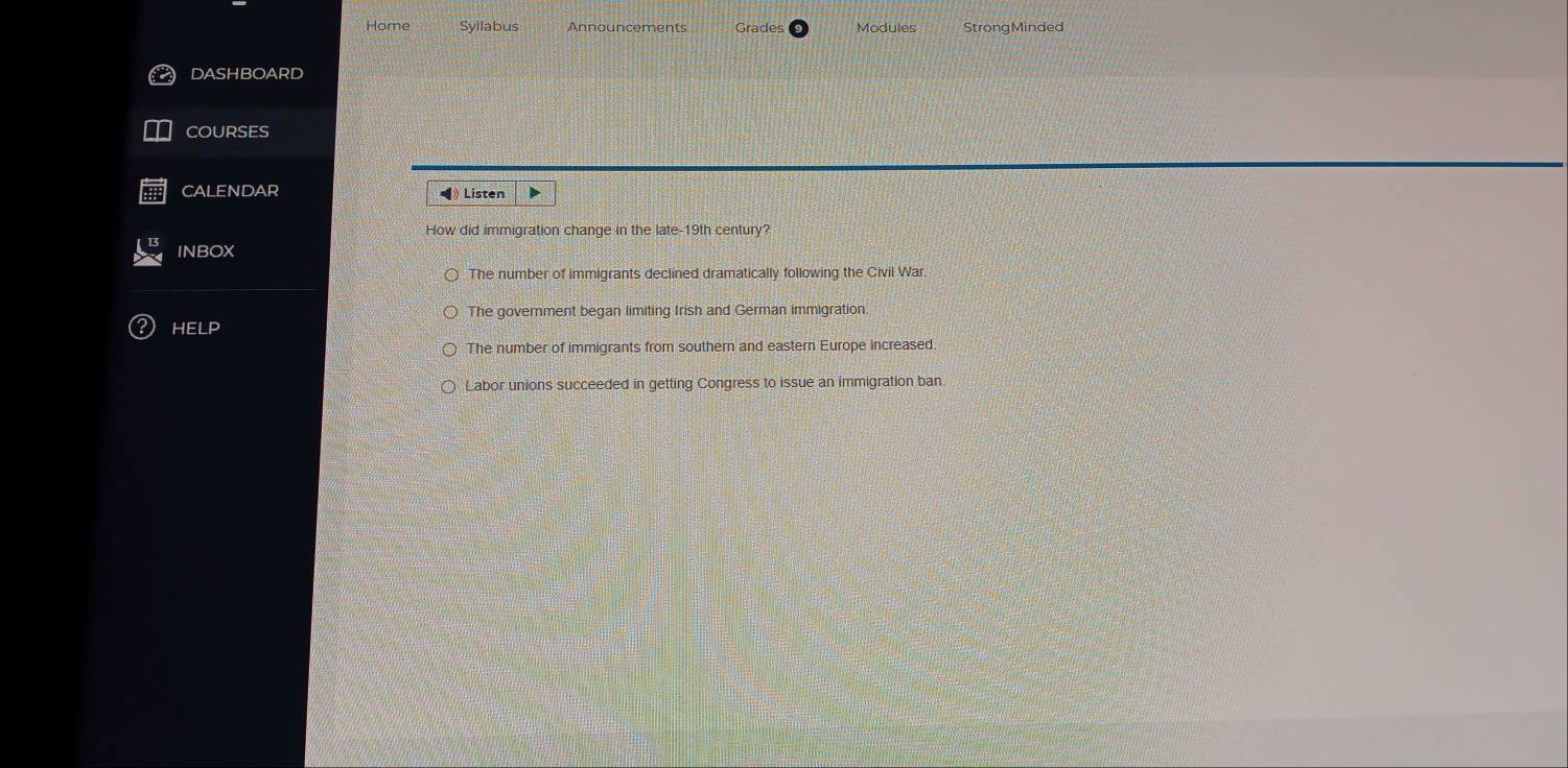 Home Syllabus Announcements Modules StrongMinded
DASHBOARD
COURSES
CALENDAR ◀》 Listen
How did immigration change in the late-19th century?
INBOX
The number of immigrants declined dramatically following the Civil War.
The government began limiting Irish and German immigration.
HELP
The number of immigrants from southern and eastern Europe increased.
Labor unions succeeded in getting Congress to issue an immigration ban.