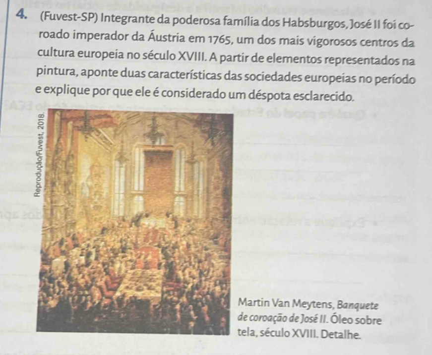 (Fuvest-SP) Integrante da poderosa família dos Habsburgos, José II foi co- 
roado imperador da Áustria em 1765, um dos mais vigorosos centros da 
cultura europeia no século XVIII. A partir de elementos representados na 
pintura, aponte duas características das sociedades europeías no período 
e explique por que ele é considerado um déspota esclarecido. 
Martin Van Meytens, Banquete 
de coroação de José II. Óleo sobre 
ela, século XVIII. Detalhe.