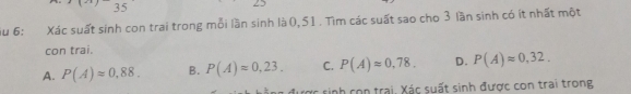 iu 6: Xác suất sinh con trai trong mỗi lần sinh là 0, 51. Tìm các suất sao cho 3 lần sinh có ít nhất một
con trai.
A. P(A)approx 0,88. B. P(A)approx 0,23. C. P(A)approx 0,78. D. P(A)approx 0,32. 
cợc sinh con trai. Xác suất sinh được con trai trong