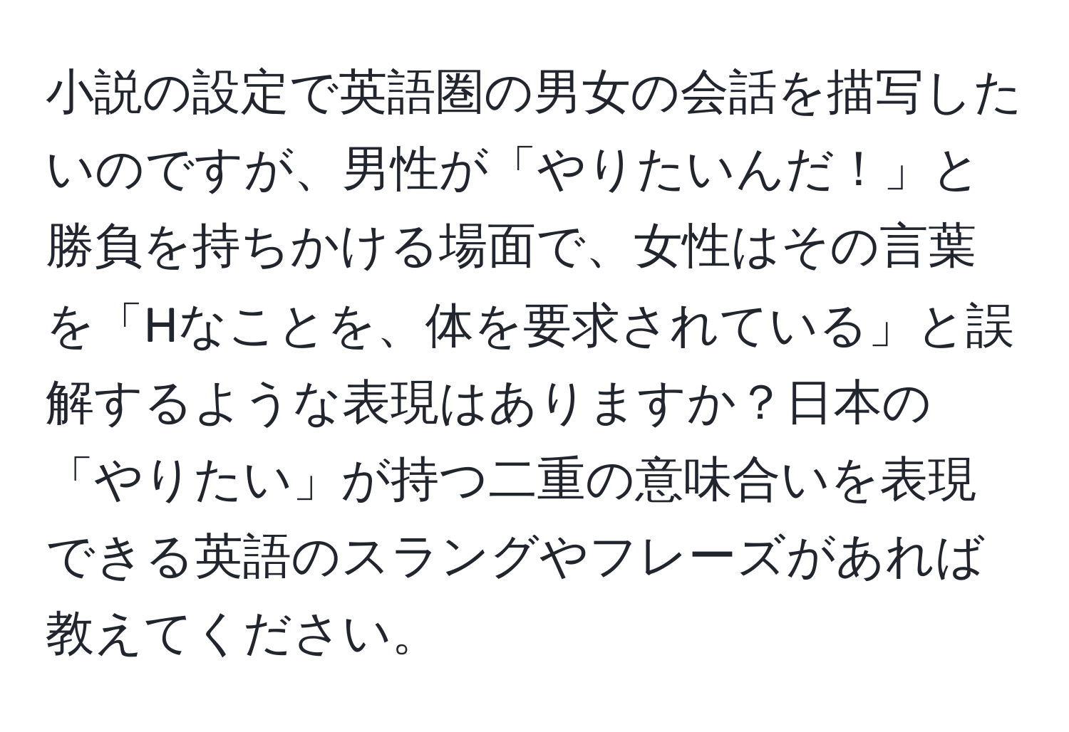 小説の設定で英語圏の男女の会話を描写したいのですが、男性が「やりたいんだ！」と勝負を持ちかける場面で、女性はその言葉を「Hなことを、体を要求されている」と誤解するような表現はありますか？日本の「やりたい」が持つ二重の意味合いを表現できる英語のスラングやフレーズがあれば教えてください。