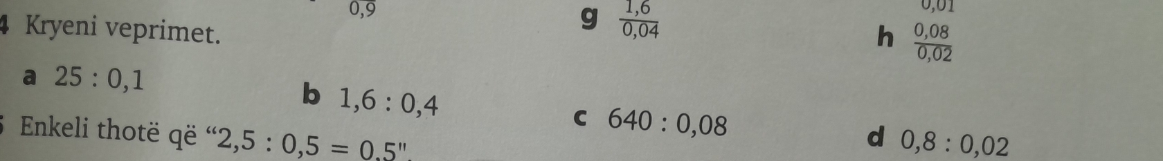 0, 9
4 Kryeni veprimet.
g  (1,6)/0,04 
0,01
h  (0,08)/0,02 
a 25:0,1
b 1,6:0,4
C 640:0,08
Enkeli thotë që ' 2,5:0,5=0.5''
d 0,8:0,02