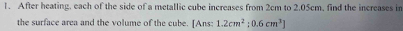 After heating, each of the side of a metallic cube increases from 2cm to 2.05cm, find the increases in 
the surface area and the volume of the cube. [Ans: 1.2cm^2;0.6cm^3]