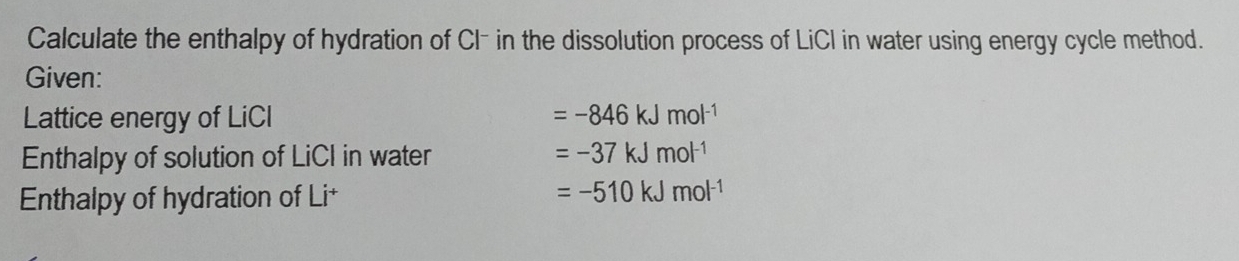 Calculate the enthalpy of hydration of Cl- in the dissolution process of LiCI in water using energy cycle method. 
Given: 
Lattice energy of LiCI =-846kJmol^(-1)
Enthalpy of solution of LiCI in water =-37kJmol^(-1)
Enthalpy of hydration of Li+
=-510kJmol^(-1)