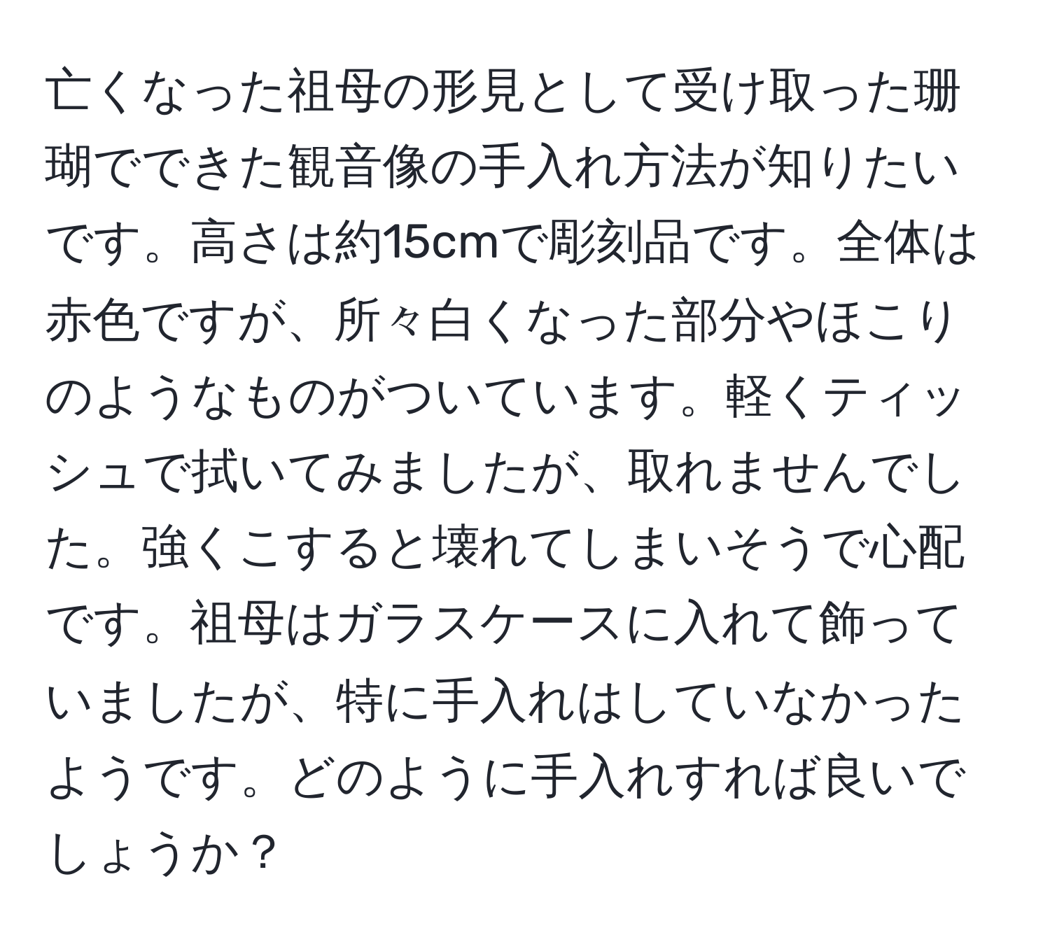 亡くなった祖母の形見として受け取った珊瑚でできた観音像の手入れ方法が知りたいです。高さは約15cmで彫刻品です。全体は赤色ですが、所々白くなった部分やほこりのようなものがついています。軽くティッシュで拭いてみましたが、取れませんでした。強くこすると壊れてしまいそうで心配です。祖母はガラスケースに入れて飾っていましたが、特に手入れはしていなかったようです。どのように手入れすれば良いでしょうか？