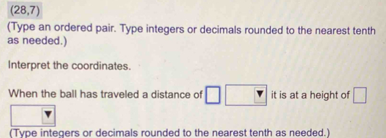 (28,7)
(Type an ordered pair. Type integers or decimals rounded to the nearest tenth 
as needed.) 
Interpret the coordinates. 
When the ball has traveled a distance of it is at a height of □
(Type integers or decimals rounded to the nearest tenth as needed.)