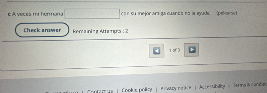 A veces mi hermana con su mejor amiga cuando no la ayuda. (pelearse) 
Check answer Remaining Attempts : 2 
1 of 3 
Contact us Cookie policy | Privacy notice | Accessibility | Terms & conditic