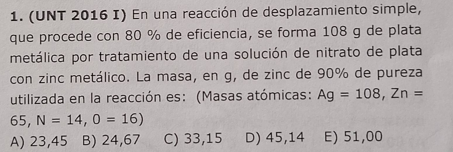 (UNT 2016 I) En una reacción de desplazamiento simple,
que procede con 80 % de eficiencia, se forma 108 g de plata
metálica por tratamiento de una solución de nitrato de plata
con zinc metálico. La masa, en g, de zinc de 90% de pureza
utilizada en la reacción es: (Masas atómicas: Ag=108, Zn=
65, N=14, 0=16)
A) 23,45 B) 24,67 C) 33,15 D) 45,14 E) 51,00