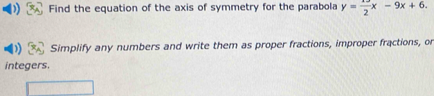 Find the equation of the axis of symmetry for the parabola y= 13/2 x-9x+6. 
Simplify any numbers and write them as proper fractions, improper fractions, or 
integers.