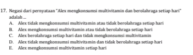 Negasi dari pernyataan "Alex mengkonsumsi multivitamin dan berolahraga setiap hari"
adalah ...
A. Alex tidak mengkonsumsi multivitamin atau tidak berolahraga setiap hari
B. Alex mengkonsumsi multivitamin atau tidak berolahraga setiap hari
C. Alex berolahraga setiap hari dan tidak mengkonsumsi multivitamin
D. Alex tidak mengkonsumsi multivitamin dan tidak berolahraga setiap hari
E. Alex mengkonsumsi multivitamin setiap hari