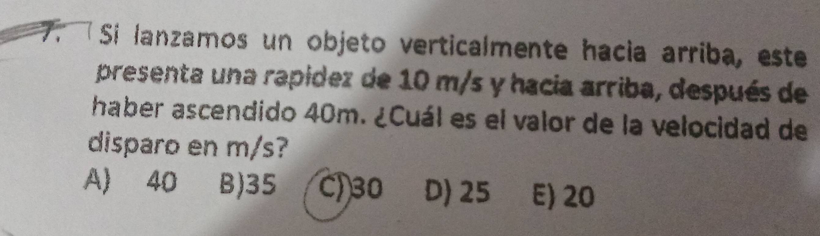 Si lanzamos un objeto verticalmente hacia arriba, este
presenta una rapídez de 10 m/s y hacia arriba, después de
haber ascendido 40m. ¿Cuál es el valor de la velocidad de
disparo en m/s?
A) 40 B) 35 C) 30 D) 25 E) 20