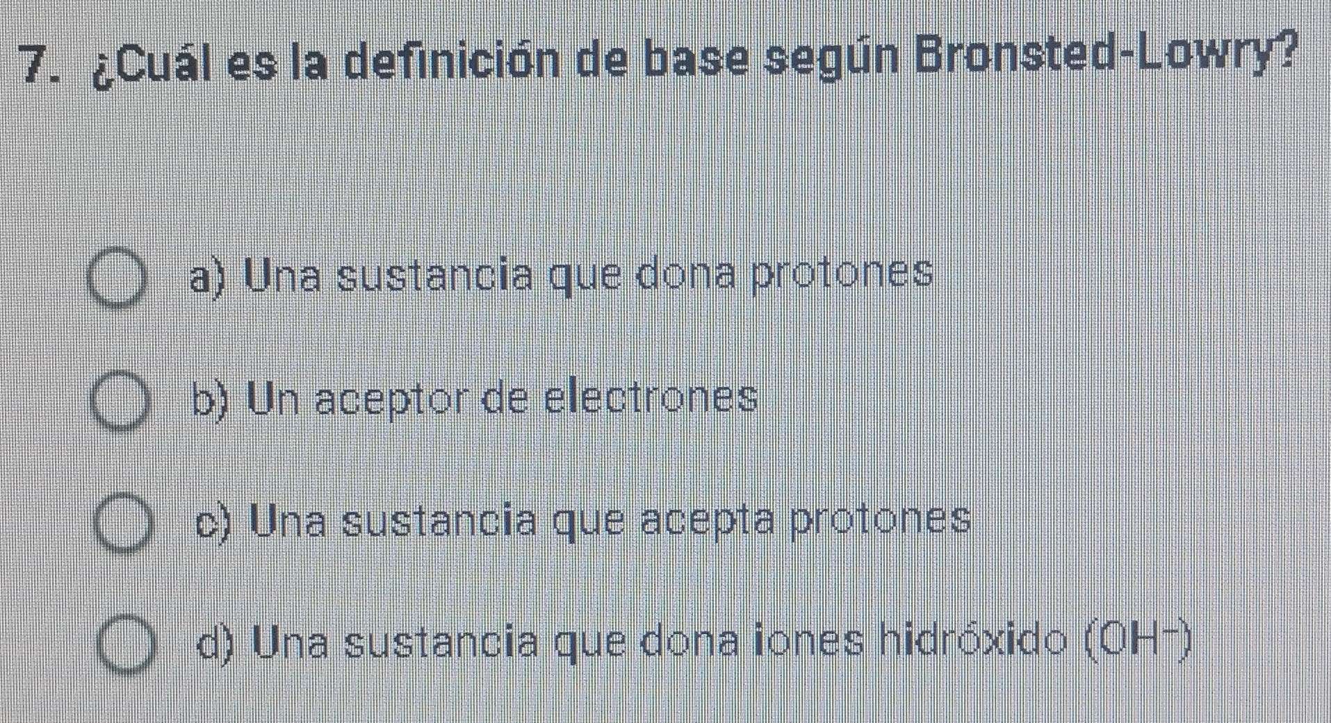 ¿Cuál es la definición de base según Bronsted-Lowry?
a) Una sustancia que dona protones
b) Un aceptor de electrones
c) Una sustancia que acepta protones
d) Una sustancia que dona iones hidróxido (OH²)