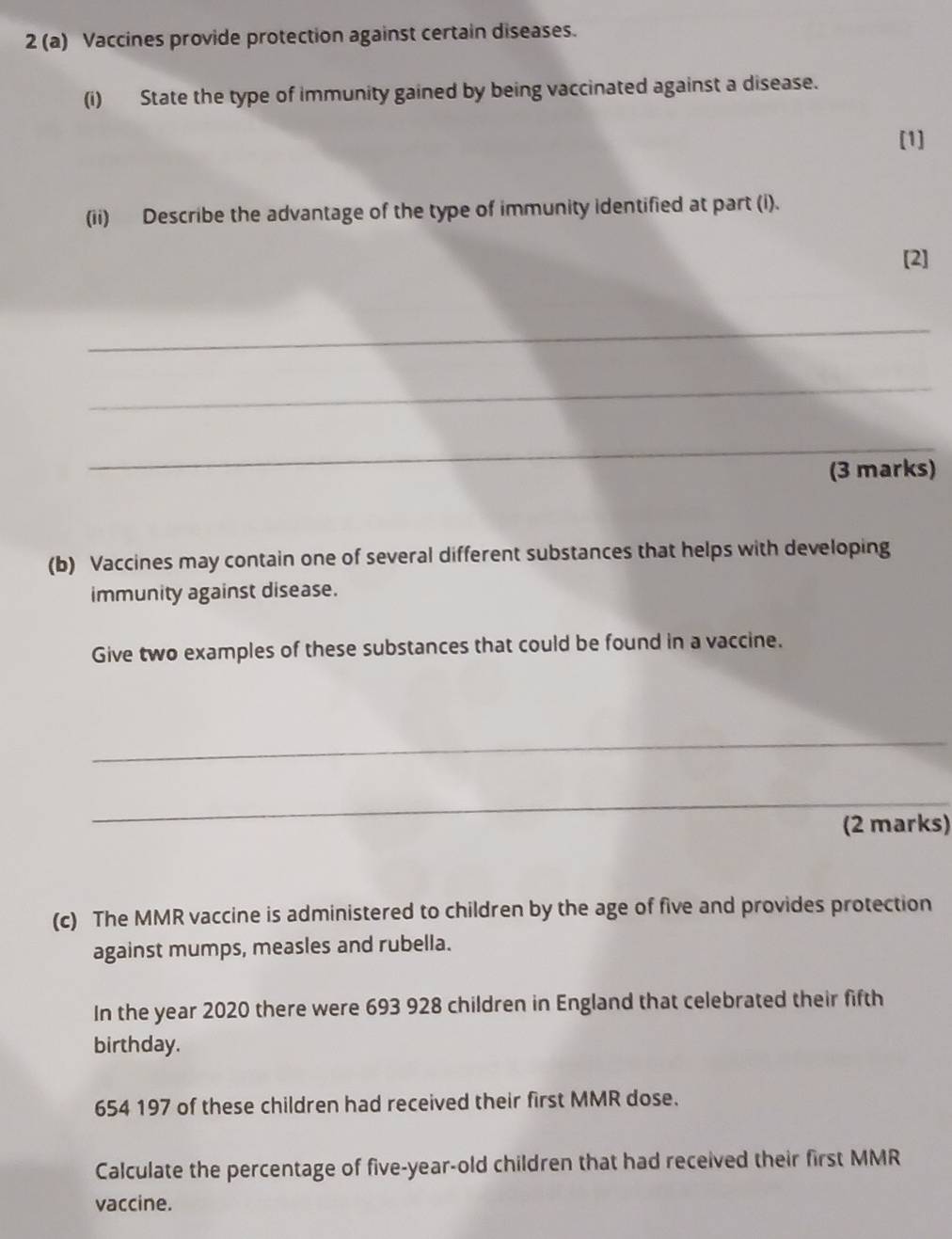 2 (a) Vaccines provide protection against certain diseases. 
(i) State the type of immunity gained by being vaccinated against a disease. 
[1] 
(ii) Describe the advantage of the type of immunity identified at part (i). 
[2] 
_ 
_ 
_ 
(3 marks) 
(b) Vaccines may contain one of several different substances that helps with developing 
immunity against disease. 
Give two examples of these substances that could be found in a vaccine. 
_ 
_ 
(2 marks) 
(c) The MMR vaccine is administered to children by the age of five and provides protection 
against mumps, measles and rubella. 
In the year 2020 there were 693 928 children in England that celebrated their fifth 
birthday.
654 197 of these children had received their first MMR dose. 
Calculate the percentage of five-year-old children that had received their first MMR 
vaccine.