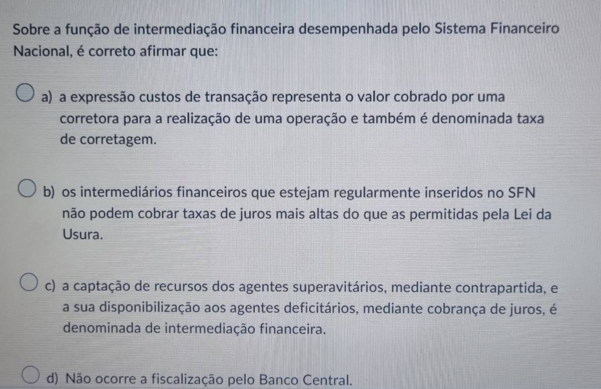 Sobre a função de intermediação financeira desempenhada pelo Sistema Financeiro
Nacional, é correto afirmar que:
a) a expressão custos de transação representa o valor cobrado por uma
corretora para a realização de uma operação e também é denominada taxa
de corretagem.
b) os intermediários financeiros que estejam regularmente inseridos no SFN
não podem cobrar taxas de juros mais altas do que as permitidas pela Lei da
Usura.
c) a captação de recursos dos agentes superavitários, mediante contrapartida, e
a sua disponibilização aos agentes deficitários, mediante cobrança de juros, é
denominada de intermediação financeira.
d) Não ocorre a fiscalização pelo Banco Central.