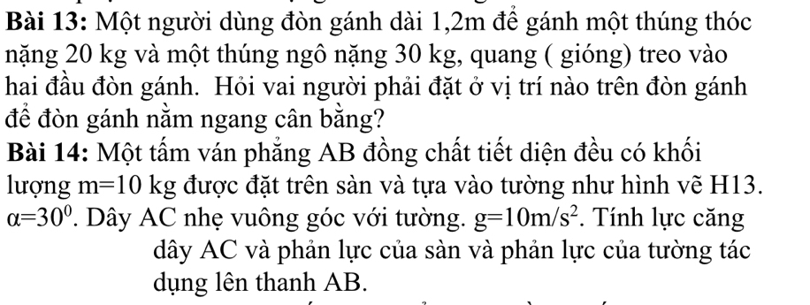 Một người dùng đòn gánh dài 1,2m để gánh một thúng thóc 
nặng 20 kg và một thúng ngô nặng 30 kg, quang ( gióng) treo vào 
hai đầu đòn gánh. Hỏi vai người phải đặt ở vị trí nào trên đòn gánh 
để đòn gánh nằm ngang cân bằng? 
Bài 14: Một tấm ván phẳng AB đồng chất tiết diện đều có khối 
lượng m=10kg được đặt trên sàn và tựa vào tường như hình vẽ H13.
alpha =30°. Dây AC nhẹ vuông góc với tường. g=10m/s^2. Tính lực căng 
dây AC và phản lực của sàn và phản lực của tường tác 
dụng lên thanh AB.