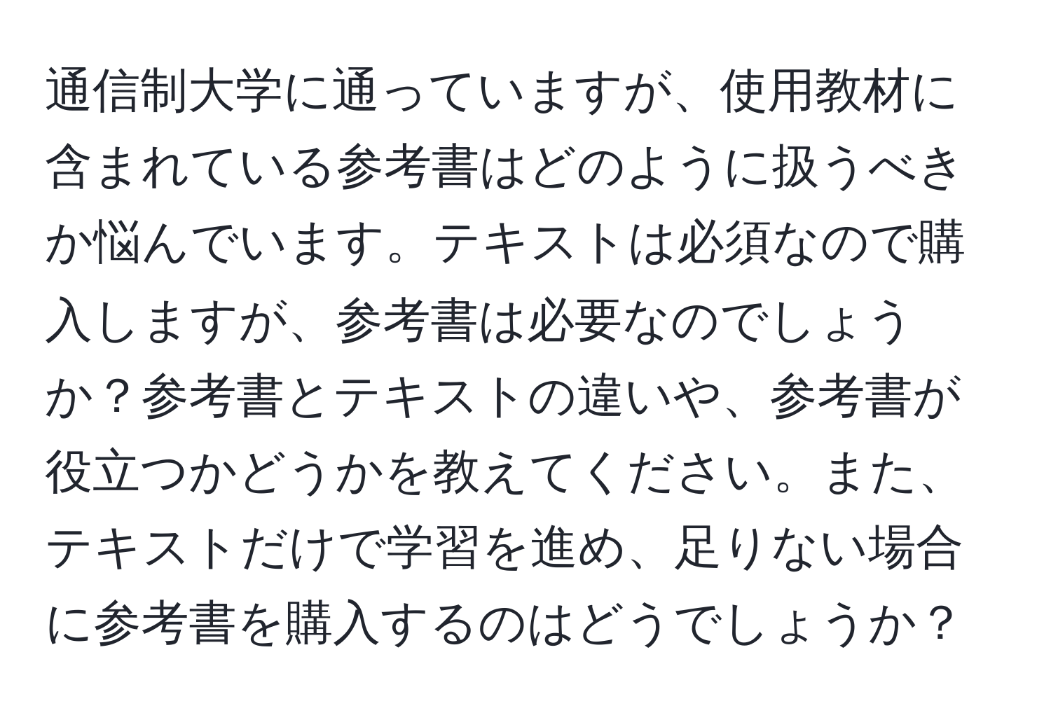 通信制大学に通っていますが、使用教材に含まれている参考書はどのように扱うべきか悩んでいます。テキストは必須なので購入しますが、参考書は必要なのでしょうか？参考書とテキストの違いや、参考書が役立つかどうかを教えてください。また、テキストだけで学習を進め、足りない場合に参考書を購入するのはどうでしょうか？