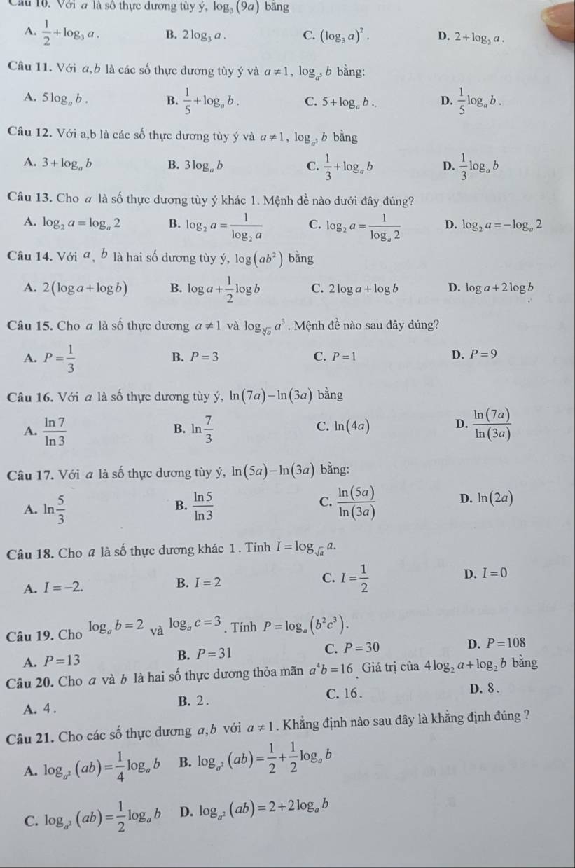 Cu 10. Với a là số thực dương tùy y,log _3(9a) bǎng
A.  1/2 +log _3a. B. 2log _3a. C. (log _3a)^2. D. 2+log _3a.
Câu 11. Với a,b là các số thực dương tùy ý và a!= 1,log _a^5b bằng:
A. 5log _ab. C. 5+log _ab. D.  1/5 log _ab.
B.  1/5 +log _ab.
Câu 12. Với a,b là các số thực dương tùy ý và a!= 1,log _a^3b bằng
A. 3+log _ab B. 3log _ab C.  1/3 +log _ab D.  1/3 log _ab
Câu 13. Cho a là số thực dương tùy ý khác 1. Mệnh đề nào dưới đây đúng?
A. log _2a=log _a2 B. log _2a=frac 1log _2a C. log _2a=frac 1log _a2 D. log _2a=-log _a2
Câu 14. Với a,b là hai số dương tùy y,log (abog)(ab^2) bằng
A. 2(log a+log b) B. log a+ 1/2 log b C. 2log a+log b D. log a+2log b
Câu 15. Cho a là số thực dương a!= 1 và log _sqrt[3](a)a^3 Mệnh đề nào sau đây đúng?
A. P= 1/3 
B. P=3 C. P=1
D. P=9
Câu 16. Với a là số thực dương tùy ý, ln (7a)-ln (3a) bằng
A.  ln 7/ln 3  ln  7/3   ln (7a)/ln (3a) 
B.
C. ln (4a)
D.
Câu 17. Với a là số thực dương tùy ý, ln (5a)-ln (3a) bằng:
C.
A. ln  5/3   ln 5/ln 3   ln (5a)/ln (3a) 
B.
D. ln (2a)
Câu 18. Cho 4 là số thực dương khác 1 . Tính I=log _sqrt(a)a.
A. I=-2. B. I=2 C. I= 1/2  D. I=0
Câu 19. Cho log _ab=2 và log _ac=3. Tính P=log _a(b^2c^3).
D. P=108
A. P=13
B. P=31
C. P=30
Câu 20. Cho a và b là hai số thực dương thỏa mãn a^4b=16 Giá trị của 4log _2a+log _2b bǎng
C. 16 . D. 8 .
A. 4 . B. 2 .
Câu 21. Cho các số thực dương a,b với a!= 1. Khẳng định nào sau đây là khẳng định đúng ?
A. log _a^2(ab)= 1/4 log _ab B. log _a^2(ab)= 1/2 + 1/2 log _ab
C. log _a^2(ab)= 1/2 log _ab D. log _a^2(ab)=2+2log _ab