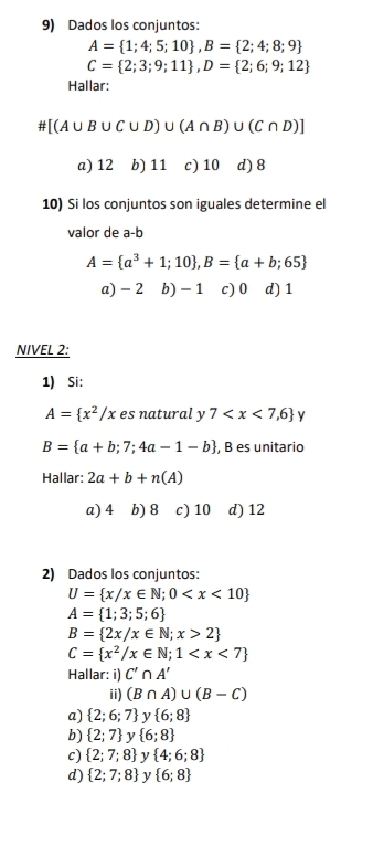 Dados los conjuntos:
A= 1;4;5;10 , B= 2;4;8;9
C= 2;3;9;11 , D= 2;6;9;12
Hallar:
# [(A∪ B∪ C∪ D)∪ (A∩ B)∪ (C∩ D)]
a) 12 b) 11 c) 10 d) 8
10) Si los conjuntos son iguales determine el
valor de a-b
A= a^3+1;10 , B= a+b;65
a) - 2 b) - 1 c) 0 d) 1
NIVEL 2:
1) Si:
A= x^2/x es natural : V 7 y
B= a+b;7;4a-1-b , B es unitario
Hallar: 2a+b+n(A)
a) 4 b) 8 c) 10 d) 12
2) Dados los conjuntos:
U= x/x∈ N;0
A= 1;3;5;6
B= 2x/x∈ N;x>2
C= x^2/x∈ N;1
Hallar: i) C'∩ A'
ii) (B∩ A)∪ (B-C)
a)  2;6;7 ν  6;8
b)  2;7 y  6;8
c)  2;7;8 y  4;6;8
d)  2;7;8 y  6;8