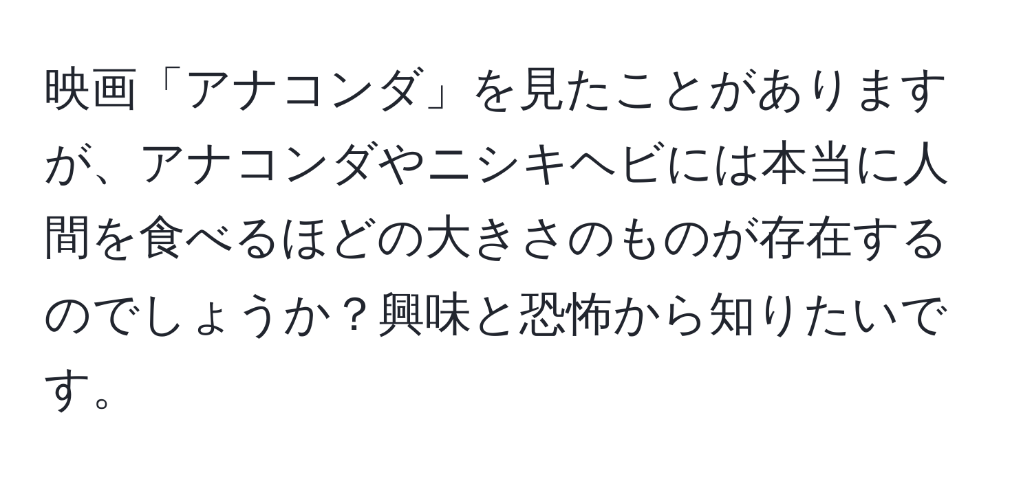 映画「アナコンダ」を見たことがありますが、アナコンダやニシキヘビには本当に人間を食べるほどの大きさのものが存在するのでしょうか？興味と恐怖から知りたいです。