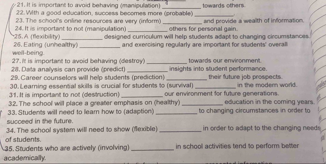 It is important to avoid behaving (manipulation) _towards others. 
22. With a good education, success becomes more (probable) _. 
23. The school's online resources are very (inform) _and provide a wealth of information. 
24. It is important to not (manipulation) _others for personal gain. 
25. A (flexibility) _designed curriculum will help students adapt to changing circumstances. 
26. Eating (unhealthy) _and exercising regularly are important for students' overall 
well-being. 
27. It is important to avoid behaving (destroy) _towards our environment. 
28. Data analysis can provide (predict) _insights into student performance. 
29. Career counselors will help students (prediction) _their future job prospects. 
30. Learning essential skills is crucial for students to (survival) _in the modern world. 
31. It is important to not (destruction) _our environment for future generations. 
32. The school will place a greater emphasis on (healthy) _education in the coming years. 
33. Students will need to learn how to (adaption) _to changing circumstances in order to 
succeed in the future. 
34. The school system will need to show (flexible) _in order to adapt to the changing needs 
of students. 
35. Students who are actively (involving) _in school activities tend to perform better 
academically.